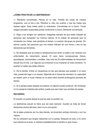 ¿CÓMO PRACTICAR LA ABSTINENCIA?
1.- Mantente concentrado. Piensa en tu vida. Tómate las cosas de manera
progresiva, vive el día a día. Planifica tu vida, ten sueños y haz las metas que
deseas lograr. Esas metas serán tu motivación. Concéntrate en tu futuro. Tomar
riesgos sexuales ocasionales puede condicionar tu futuro. Mantente concentrado.
2.- Elige a tus amigos con sabiduría. Asegúrate siempre de que estás rodeado de
personas que comparten tus mismos valores. Si te rodeas de personas que no
comparten tus metas, solo perderás el tiempo. La presión del grupo es grande. Sin
darnos cuenta, las personas que nos rodean influyen de una forma u otra en las
decisiones que tomamos.
3.- No desearás que se rompa tu adolescencia por tener un bebé o por contraer una
enfermedad de transmisión sexual. El sexo tiene consecuencias físicas,
psicológicas, emocionales y sociales. Hay más de 25 enfermedades de transmisión
sexual hoy en día, y en algunas sus síntomas no se muestran en todo momento. Tú
podrías no saber que estás enfermo.
4.- No te tientes. Entrar en situaciones en las que piensas que puedes ir un poco
más, puede dar lugar a un exceso. Depende de tu fuerza de voluntad y tu capacidad
de resistir, pero un buen método es no estar solos durante prolongados periodos de
tiempo.
5.- Si tu pareja puede respetar tus deseos, la relación puede continuar. Sin embargo,
si a tu pareja le molesta esta actitud, puede que sea mejor que cambies de pareja.
RECUERDA
El corazón no puede desear lo que los ojos no pueden ver.
La abstinencia sexual no tiene que ser para siempre. Cuando se trata de tomar
decisiones acerca del sexo, decir no es una opción.
No te dejes presionar por los (las) demás, se sinceró(a) contigo mismo(a) y con tus
valores.
No es necesario que tengas relaciones con tu pareja. Después de todo, si lo único
que importa es el sexo, tu relación probablemente no tendrá un gran futuro.
 