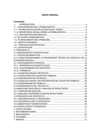 INDICE GENERAL
Contenido
1. INTRODUCCION…………………………………………………………………………………………………………….8
1.1. ANTECEDENTES DE LA PROBLEMATICA........................................................8
1.1.1. PROBLEMÁTICA EN RELACION CON EL TIEMPO .........................................8
1.1.2. IMPORTANCIA SOCIAL SOBRE LA PROBLEMÁTICA.....................................9
1.1.3.- REFERENTES UNIVERSALES .......................................................................9
1.2 SITUACIÓN PROBLEMÁTICA...........................................................................10
1.3.- PLANTEAMIENTO DEL PROBLEMA................................................................11
1.4.- OBJETIVO GENERAL.......................................................................................11
1.5.- TAREAS DE INVESTIGACION .........................................................................11
1.6.-JUSTIFICACIÓN................................................................................................11
2.- DESARROLLO…………………………………………………………………………..13
2.1 ANTECEDENTES CONTEXTUALES..................................................................13
2.1.1 DATOS INFORMATIVOS .................................................................................13
2.1.2 CARACTERIZACIÓNDE LA UNIVERSIDAD TÉCNICA DE MACHALA, DE LA
CIUDAD DE MACHALA.............................................................................................13
2.2.- ANTECEDENTES TEORICOS..........................................................................16
2.2.1.- REFERENCIAS CONCEPTUALES................................................................16
2.2.2.- PLANTEAMIENTO DE HIPOTESIS................................................................34
2.2.3.- VARIABLES ...................................................................................................35
2.3.- PLANIFICACION DEL PROYECTO ..................................................................35
2.3.1 ESTRUCTURA DEL EQUIPO DE TRABAJO....................................................35
2.3.2 DESCRIPCION DE LOS ROLES ......................................................................35
2.3.3 HOJAS DE VIDA DE LOS INTEGRANTES DEL EQUIPO DE TRABAJO .........36
2.3.4 CRONOGRAMA DE TRABAJO ........................................................................41
2.3.5 PRESUPUESTO DEL PROYECTO..................................................................42
2.4 MARCO METODOLOGICO Y ANALISIS DE RESULTADOS..............................43
2.4.1 UNIDADES DE ANALISIS ................................................................................43
2.4.3 ANALISIS E INTERPRETACION DE RESULTADOS .......................................43
2.5 PROPUESTA DEL PROYECTO..........................................................................48
2.5.1 DESCRIPCION DE LA PROPUESTA...............................................................48
2.5.2 DESARROLLO DE LA PROPUESTA. ..............................................................48
2.5.3 BENEFICIOS Y BENEFICIARIOS. ...................................................................49
2.5.4 RESULTADOS Y EVIDENCIAS…………………………………………………….49
3. CONCLUSIONES………………………………………………………………………..53
4. RECOMENDACIONES………………………………………………………………….54
5. BIBLIOGRAFIA…………………………………………………………………………..54
6. GLOSARIO………………………………………………………………………………………………………………………………55
7. ANEXOS…………………………………………………………………………………………………………………………………..56
 