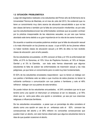1.2 SITUACIÓN PROBLEMÁTICA
Luego del diagnóstico realizado a los estudiantes del Primer año de Enfermería de la
Universidad Técnica de Machala, en el mes de Julio del 2013, Se evidenció que no
tiene un conocimiento muy claro acerca de educación sexual,debido a que no les
dan clases del tema o también por la falta de comunicación intrafamiliar, es por esto
que los estudiantesdesconocen las enfermedades venéreas que se pueden contraer
por la práctica irresponsable de las relaciones sexuales; es por eso que hemos
abordado este tema debido a su gran importancia en la vida de los seres humanos.
De acuerdo a nuestras encuestas podemos analizar que la falta de educación sexual
o la mala información en los jóvenes es causa a que el 62% de los jóvenes refiere
no haber recibido clases de educación sexual y el 38% de ellos no han recibido
clases de educación pero el año pasado.
De los estudiantes encuestados el 29% conocen el Sida y el 15% la enfermedad del
Sífilis, el 21% la Gonorrea, el 15% Virus de Papiloma Humano, el 16% el Herpes
Genital y el 3% la Clamidia, con todo esto hemos observado que algunos
estudiantes le falta de aclarar las enfermedades de trasmisión sexual y las más
peligrosas, ya que tiene un conocimiento pero no está muy bien fundamentado.
El 52% de los estudiantes encestados respondieron que no tienen un dialogo con
sus padres o familiares esto se debe a que muchos de estos jóvenes no tienen la
suficiente confianza o comunicación con sus padres o familiares y solo el 48%
refirieron dialogar con sus padres de esta temática.
Se puede indicar de los estudiantes encuestados, el 24% considera que es lo que
tendrá como una opción el interrumpir un embarazo al ser no deseado, y el 76%
dicen que no sería para ellos una opción a considerar, ya sea por sus creencias
religiosas o influencias familiares.
De los estudiantes encuestados a pesar que un porcentaje de ellos considera el
aborto como una opción en caso de un embarazo solo el 62% conocen las
consecuencias del aborto y el 38% refieren no conocerlas consecuencias que
pueden traer un aborto, con esto hemos observado que algunos estudiantes tiene la
idea de que pueden ocasionar el aborto.
 