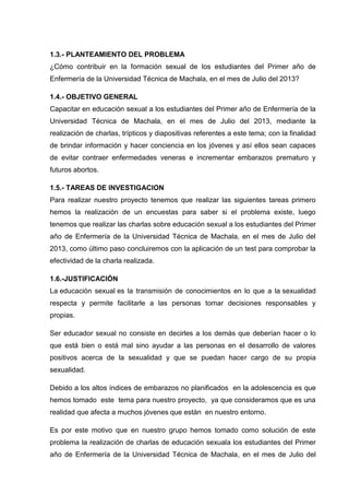 1.3.- PLANTEAMIENTO DEL PROBLEMA
¿Cómo contribuir en la formación sexual de los estudiantes del Primer año de
Enfermería de la Universidad Técnica de Machala, en el mes de Julio del 2013?
1.4.- OBJETIVO GENERAL
Capacitar en educación sexual a los estudiantes del Primer año de Enfermería de la
Universidad Técnica de Machala, en el mes de Julio del 2013, mediante la
realización de charlas, trípticos y diapositivas referentes a este tema; con la finalidad
de brindar información y hacer conciencia en los jóvenes y así ellos sean capaces
de evitar contraer enfermedades veneras e incrementar embarazos prematuro y
futuros abortos.
1.5.- TAREAS DE INVESTIGACION
Para realizar nuestro proyecto tenemos que realizar las siguientes tareas primero
hemos la realización de un encuestas para saber si el problema existe, luego
tenemos que realizar las charlas sobre educación sexual a los estudiantes del Primer
año de Enfermería de la Universidad Técnica de Machala, en el mes de Julio del
2013, como último paso concluiremos con la aplicación de un test para comprobar la
efectividad de la charla realizada.
1.6.-JUSTIFICACIÓN
La educación sexual es la transmisión de conocimientos en lo que a la sexualidad
respecta y permite facilitarle a las personas tomar decisiones responsables y
propias.
Ser educador sexual no consiste en decirles a los demás que deberían hacer o lo
que está bien o está mal sino ayudar a las personas en el desarrollo de valores
positivos acerca de la sexualidad y que se puedan hacer cargo de su propia
sexualidad.
Debido a los altos índices de embarazos no planificados en la adolescencia es que
hemos tomado este tema para nuestro proyecto, ya que consideramos que es una
realidad que afecta a muchos jóvenes que están en nuestro entorno.
Es por este motivo que en nuestro grupo hemos tomado como solución de este
problema la realización de charlas de educación sexuala los estudiantes del Primer
año de Enfermería de la Universidad Técnica de Machala, en el mes de Julio del
 