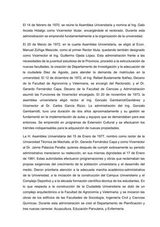 El 14 de febrero de 1970, se reúne la Asamblea Universitaria y nomina al Ing. Galo
Acosta Hidalgo como Vicerrector titular, encargándole el rectorado. Durante esta
administración se emprendió fundamentalmente a la organización de la universidad.
El 20 de Marzo de 1972, en la cuarta Asamblea Universitaria, se eligió al Econ.
Manuel Zúñiga Mascote, como el primer Rector titula, quedando también designado
como Vicerrector el Ing. Guillermo Ojeda López. Esta administración frente a las
necesidades de la juventud estudiosa de la Provincia, procedió a la estructuración de
nuevas facultades, la creación de Departamento de Investigación y la adecuación de
la ciudadela Diez de Agosto, para atender la demanda de matrículas en la
universidad. El 12 de diciembre de 1972, el Ing. Rafael Bustamante Ibáñez, Decano
de la Facultad de Agronomía y Veterinaria, se encargó del Rectorado; y el Dr.
Gerardo Fernández Capa, Decano de la Facultad de Ciencias y Administración
asumió las Funciones de Vicerrector encargado. El 20 de noviembre de 1973, la
asamblea universitaria eligió rector al Ing. Gonzalo GambarrotiGavilánez y
Vicerrector al Dr. Carlos García Rizzo. La administración del Ing. Gonzalo
Gambarrotti, tuvo una duración de dos años aproximadamente y su gestión se
fundamentó en la implementación de aulas y equipos que se demandaban para ese
entonces. Se emprendió en programas de Extensión Cultural y se efectuaron los
trámites indispensables para la adquisición de nuevas propiedades.
La H. Asamblea Universitaria del 15 de Enero de 1977, nombro como rector de la
Universidad Técnica de Machala, al Dr. Gerardo Fernández Capa y como Vicerrector
al Dr. Jaime Palacios Peralta; quienes después de cumplir exitosamente su periodo
administrativo merecieron su reelección, en sus mismas dignidades el 17 de Enero
de 1981. Estas autoridades efectuaron programaciones y obras que reclamaban las
propias exigencias del crecimiento de la población universitaria y el desarrollo del
medio. Dieron prioritaria atención a la adecuada marcha académico-administrativa
de la Universidad, a la iniciación de la construcción del Campus Universitario y el
Complejo Deportivo y a la elevada formación científico-técnica de los estudiantes. En
lo que respecta a la construcción de la Ciudadela Universitaria se dotó de un
complejo arquitectónico a la Facultad de Agronomía y Veterinaria; y se iniciaron las
obras de los edificios de las Facultades de Sociología, Ingeniería Civil y Ciencias
Químicas. Durante esta administración se creó el Departamento de Planificación y
tres nuevas carreras: Acuacultura, Educación Parvularia, y Enfermería.
 