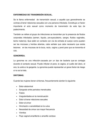 ENFERMEDAD DE TRANSMISIÓN SEXUAL.
Se le llama enfermedad de transmisión sexual, a aquella que generalmente se
contrae al tener relaciones sexuales con una persona infectada. Constituye un factor
importante el acto sexual como momento de transmisión de este tipo de
padecimiento.
También se refiere al grupo de infecciones se transmiten por la presencia de fluidos
corporales infectados (semen, liquido, pre-eyaculatorio, sangre, fluidos vaginales,
leche materna). Que estén en contacto con vía de entrada al cuerpo como pueden
ser las mocosas y heridas abiertas, cabe señalar que cabe necesario que exista
lesiones en las mocosas de la boca, recto, vagina y pené para que se transmita el
VIH.
GONORREA.
La gonorrea es una infección causada por un tipo de bacteria que se contagia
durante el contacto sexual. Puede infectar el pene, la vagina, el cuello del útero, el
ano, la uretra o la garganta. La gonorrea puede representar un grave factor de riesgo
si no se la trata.
SINTOMAS.
Cuando las mujeres tienen síntomas, frecuentemente sienten lo siguiente:
Dolor abdominal
Sangrado entre periodos menstruales
Fiebre
Irregularidades en la menstruación
Dolor al tener relaciones sexuales
Dolor al orinar
Hinchazón o sensibilidad en la vulva
Necesidad de orinar con mayor frecuencia
Vómitos
Flujo vaginal amarillento o amarillo verdoso
 
