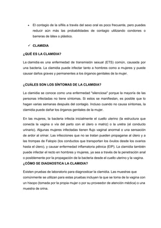 El contagio de la sífilis a través del sexo oral es poco frecuente, pero puedes
reducir aún más las probabilidades de contagio utilizando condones o
barreras de látex o plástico.
 CLAMIDIA
¿QUÉ ES LA CLAMIDIA?
La clamidia es una enfermedad de transmisión sexual (ETS) común, causada por
una bacteria. La clamidia puede infectar tanto a hombres como a mujeres y puede
causar daños graves y permanentes a los órganos genitales de la mujer.
¿CUÁLES SON LOS SÍNTOMAS DE LA CLAMIDIA?
La clamidia se conoce como una enfermedad "silenciosa" porque la mayoría de las
personas infectadas no tiene síntomas. Si estos se manifiestan, es posible que lo
hagan varias semanas después del contagio. Incluso cuando no causa síntomas, la
clamidia puede dañar los órganos genitales de la mujer.
En las mujeres, la bacteria infecta inicialmente el cuello uterino (la estructura que
conecta la vagina o vía del parto con el útero o matriz) o la uretra (el conducto
urinario). Algunas mujeres infectadas tienen flujo vaginal anormal o una sensación
de ardor al orinar. Las infecciones que no se tratan pueden propagarse al útero y a
las trompas de Falopio (los conductos que transportan los óvulos desde los ovarios
hasta el útero), y causar enfermedad inflamatoria pélvica (EIP). La clamidia también
puede infectar el recto en hombres y mujeres, ya sea a través de la penetración anal
o posiblemente por la propagación de la bacteria desde el cuello uterino y la vagina.
¿CÓMO SE DIAGNOSTICA LA CLAMIDIA?
Existen pruebas de laboratorio para diagnosticar la clamidia. Las muestras que
comúnmente se utilizan para estas pruebas incluyen la que se toma de la vagina con
un hisopo (tomada por la propia mujer o por su proveedor de atención médica) o una
muestra de orina.
 
