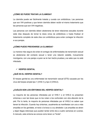 ¿CÓMO SE PUEDE TRATAR LA CLAMIDIA?
La clamidia puede ser fácilmente tratada y curada con antibióticos. Las personas
que son VIH positivas y que tienen clamidia deben recibir el mismo tratamiento que
las personas que son VIH negativas.
Las personas con clamidia deben abstenerse de tener relaciones sexuales durante
siete días después de tomar la dosis única de antibióticos o hasta finalizar el
tratamiento completo de siete días con antibióticos para evitar contagiar la infección
a sus parejas.
¿CÓMO PUEDE PREVENIRSE LA CLAMIDIA?
La manera más segura de evitar el contagio de enfermedades de transmisión sexual
es abstenerse del contacto sexual o tener una relación estable, mutuamente
monógama, con una pareja a quien se le han hecho pruebas y se sabe que no está
infectada.
 HERPES GENITAL
¿QUÉ ES EL HERPES GENITAL?
El herpes genital es una enfermedad de transmisión sexual (ETS) causada por los
virus del herpes simple tipo 1 (VHS-1) y tipo 2 (VHS-2).
¿CUÁLES SON LOS SÍNTOMAS DEL HERPES GENITAL?
La mayoría de las personas infectadas por el VHS-1 o el VHS-2 no presentan
síntomas o son tan leves que no los notan o los confunden con otra afección de la
piel. Por lo tanto, la mayoría de personas infectadas por el VHS-2 no saben que
tienen la infección. Cuando hay síntomas, usualmente se manifiestan con una o más
ampollas en los genitales, el recto o la boca o a su alrededor. Las ampollas se abren
y dejan llagas dolorosas que pueden tardar entre dos a cuatro semanas en curarse.
A menudo, este síntoma se conoce como tener un "brote".
 