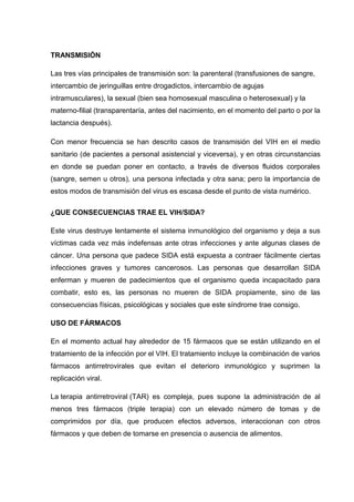 TRANSMISIÓN
Las tres vías principales de transmisión son: la parenteral (transfusiones de sangre,
intercambio de jeringuillas entre drogadictos, intercambio de agujas
intramusculares), la sexual (bien sea homosexual masculina o heterosexual) y la
materno-filial (transparentaría, antes del nacimiento, en el momento del parto o por la
lactancia después).
Con menor frecuencia se han descrito casos de transmisión del VIH en el medio
sanitario (de pacientes a personal asistencial y viceversa), y en otras circunstancias
en donde se puedan poner en contacto, a través de diversos fluidos corporales
(sangre, semen u otros), una persona infectada y otra sana; pero la importancia de
estos modos de transmisión del virus es escasa desde el punto de vista numérico.
¿QUE CONSECUENCIAS TRAE EL VIH/SIDA?
Este virus destruye lentamente el sistema inmunológico del organismo y deja a sus
víctimas cada vez más indefensas ante otras infecciones y ante algunas clases de
cáncer. Una persona que padece SIDA está expuesta a contraer fácilmente ciertas
infecciones graves y tumores cancerosos. Las personas que desarrollan SIDA
enferman y mueren de padecimientos que el organismo queda incapacitado para
combatir, esto es, las personas no mueren de SIDA propiamente, sino de las
consecuencias físicas, psicológicas y sociales que este síndrome trae consigo.
USO DE FÁRMACOS
En el momento actual hay alrededor de 15 fármacos que se están utilizando en el
tratamiento de la infección por el VIH. El tratamiento incluye la combinación de varios
fármacos antirretrovirales que evitan el deterioro inmunológico y suprimen la
replicación viral.
La terapia antirretroviral (TAR) es compleja, pues supone la administración de al
menos tres fármacos (triple terapia) con un elevado número de tomas y de
comprimidos por día, que producen efectos adversos, interaccionan con otros
fármacos y que deben de tomarse en presencia o ausencia de alimentos.
 