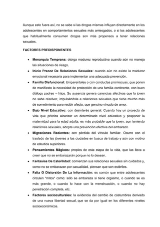 Aunque esto fuera así, no se sabe si las drogas mismas influyen directamente en los
adolescentes en comportamientos sexuales más arriesgados, o si los adolescentes
que habitualmente consumen drogas son más propensos a tener relaciones
sexuales.
FACTORES PREDISPONENTES
Menarquía Temprana: otorga madurez reproductiva cuando aún no maneja
las situaciones de riesgo.
Inicio Precoz De Relaciones Sexuales: cuando aún no existe la madurez
emocional necesaria para implementar una adecuada prevención.
Familia Disfuncional: Uniparentales o con conductas promiscuas, que ponen
de manifiesto la necesidad de protección de una familia continente, con buen
diálogo padres – hijos. Su ausencia genera carencias afectivas que la joven
no sabe resolver, impulsándola a relaciones sexuales que tiene mucho más
de sometimiento para recibir afecto, que genuino vínculo de amor.
Bajo Nivel Educativo: con desinterés general. Cuando hay un proyecto de
vida que prioriza alcanzar un determinado nivel educativo y posponer la
maternidad para la edad adulta, es más probable que la joven, aun teniendo
relaciones sexuales, adopte una prevención efectiva del embarazo.
Migraciones Recientes: con pérdida del vínculo familiar. Ocurre con el
traslado de las jóvenes a las ciudades en busca de trabajo y aún con motivo
de estudios superiores.
Pensamientos Mágicos: propios de esta etapa de la vida, que las lleva a
creer que no se embarazarán porque no lo desean.
Fantasías De Esterilidad: comienzan sus relaciones sexuales sin cuidados y,
como no se embarazan por casualidad, piensan que son estériles.
Falta O Distorsión De La Información: es común que entre adolescentes
circulen "mitos" como: sólo se embaraza si tiene orgasmo, o cuando se es
más grande, o cuando lo hace con la menstruación, o cuando no hay
penetración completa, etc.
Factores socioculturales: la evidencia del cambio de costumbres derivado
de una nueva libertad sexual, que se da por igual en los diferentes niveles
socioeconómicos.
 