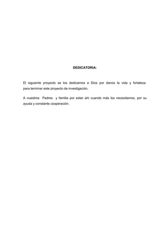 DEDICATORIA:
El siguiente proyecto se los dedicamos a Dios por danos la vida y fortaleza
para terminar este proyecto de investigación,
A nuestros Padres y familia por estar ahí cuando más los necesitamos, por su
ayuda y constante cooperación.
 
