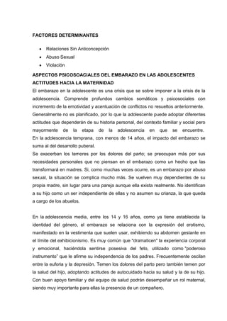 FACTORES DETERMINANTES
Relaciones Sin Anticoncepción
Abuso Sexual
Violación
ASPECTOS PSICOSOACIALES DEL EMBARAZO EN LAS ADOLESCENTES
ACTITUDES HACIA LA MATERNIDAD
El embarazo en la adolescente es una crisis que se sobre imponer a la crisis de la
adolescencia. Comprende profundos cambios somáticos y psicosociales con
incremento de la emotividad y acentuación de conflictos no resueltos anteriormente.
Generalmente no es planificado, por lo que la adolescente puede adoptar diferentes
actitudes que dependerán de su historia personal, del contexto familiar y social pero
mayormente de la etapa de la adolescencia en que se encuentre.
En la adolescencia temprana, con menos de 14 años, el impacto del embarazo se
suma al del desarrollo puberal.
Se exacerban los temores por los dolores del parto; se preocupan más por sus
necesidades personales que no piensan en el embarazo como un hecho que las
transformará en madres. Si, como muchas veces ocurre, es un embarazo por abuso
sexual, la situación se complica mucho más. Se vuelven muy dependientes de su
propia madre, sin lugar para una pareja aunque ella exista realmente. No identifican
a su hijo como un ser independiente de ellas y no asumen su crianza, la que queda
a cargo de los abuelos.
En la adolescencia media, entre los 14 y 16 años, como ya tiene establecida la
identidad del género, el embarazo se relaciona con la expresión del erotismo,
manifestado en la vestimenta que suelen usar, exhibiendo su abdomen gestante en
el límite del exhibicionismo. Es muy común que "dramaticen" la experiencia corporal
y emocional, haciéndola sentirse posesiva del feto, utilizado como "poderoso
instrumento” que le afirme su independencia de los padres. Frecuentemente oscilan
entre la euforia y la depresión. Temen los dolores del parto pero también temen por
la salud del hijo, adoptando actitudes de autocuidado hacia su salud y la de su hijo.
Con buen apoyo familiar y del equipo de salud podrán desempeñar un rol maternal,
siendo muy importante para ellas la presencia de un compañero.
 