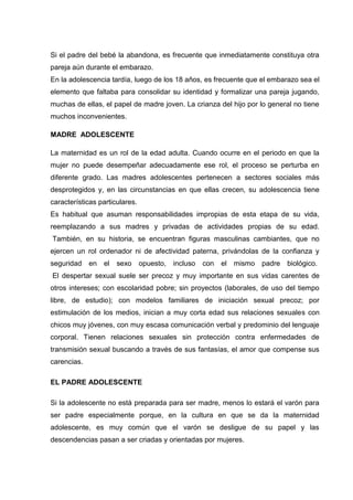 Si el padre del bebé la abandona, es frecuente que inmediatamente constituya otra
pareja aún durante el embarazo.
En la adolescencia tardía, luego de los 18 años, es frecuente que el embarazo sea el
elemento que faltaba para consolidar su identidad y formalizar una pareja jugando,
muchas de ellas, el papel de madre joven. La crianza del hijo por lo general no tiene
muchos inconvenientes.
MADRE ADOLESCENTE
La maternidad es un rol de la edad adulta. Cuando ocurre en el periodo en que la
mujer no puede desempeñar adecuadamente ese rol, el proceso se perturba en
diferente grado. Las madres adolescentes pertenecen a sectores sociales más
desprotegidos y, en las circunstancias en que ellas crecen, su adolescencia tiene
características particulares.
Es habitual que asuman responsabilidades impropias de esta etapa de su vida,
reemplazando a sus madres y privadas de actividades propias de su edad.
También, en su historia, se encuentran figuras masculinas cambiantes, que no
ejercen un rol ordenador ni de afectividad paterna, privándolas de la confianza y
seguridad en el sexo opuesto, incluso con el mismo padre biológico.
El despertar sexual suele ser precoz y muy importante en sus vidas carentes de
otros intereses; con escolaridad pobre; sin proyectos (laborales, de uso del tiempo
libre, de estudio); con modelos familiares de iniciación sexual precoz; por
estimulación de los medios, inician a muy corta edad sus relaciones sexuales con
chicos muy jóvenes, con muy escasa comunicación verbal y predominio del lenguaje
corporal. Tienen relaciones sexuales sin protección contra enfermedades de
transmisión sexual buscando a través de sus fantasías, el amor que compense sus
carencias.
EL PADRE ADOLESCENTE
Si la adolescente no está preparada para ser madre, menos lo estará el varón para
ser padre especialmente porque, en la cultura en que se da la maternidad
adolescente, es muy común que el varón se desligue de su papel y las
descendencias pasan a ser criadas y orientadas por mujeres.
 