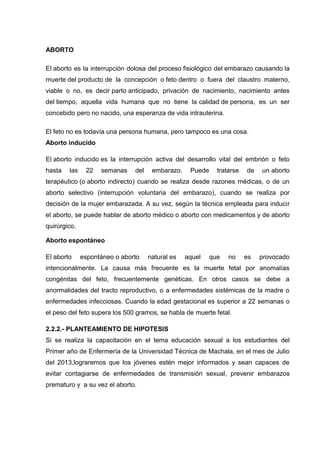 ABORTO
El aborto es la interrupción dolosa del proceso fisiológico del embarazo causando la
muerte del producto de la concepción o feto dentro o fuera del claustro materno,
viable o no, es decir parto anticipado, privación de nacimiento, nacimiento antes
del tiempo, aquella vida humana que no tiene la calidad de persona, es un ser
concebido pero no nacido, una esperanza de vida intrauterina.
El feto no es todavía una persona humana, pero tampoco es una cosa.
Aborto inducido
El aborto inducido es la interrupción activa del desarrollo vital del embrión o feto
hasta las 22 semanas del embarazo. Puede tratarse de un aborto
terapéutico (o aborto indirecto) cuando se realiza desde razones médicas, o de un
aborto selectivo (interrupción voluntaria del embarazo), cuando se realiza por
decisión de la mujer embarazada. A su vez, según la técnica empleada para inducir
el aborto, se puede hablar de aborto médico o aborto con medicamentos y de aborto
quirúrgico.
Aborto espontáneo
El aborto espontáneo o aborto natural es aquel que no es provocado
intencionalmente. La causa más frecuente es la muerte fetal por anomalías
congénitas del feto, frecuentemente genéticas. En otros casos se debe a
anormalidades del tracto reproductivo, o a enfermedades sistémicas de la madre o
enfermedades infecciosas. Cuando la edad gestacional es superior a 22 semanas o
el peso del feto supera los 500 gramos, se habla de muerte fetal.
2.2.2.- PLANTEAMIENTO DE HIPOTESIS
Si se realiza la capacitación en el tema educación sexual a los estudiantes del
Primer año de Enfermería de la Universidad Técnica de Machala, en el mes de Julio
del 2013,lograremos que los jóvenes estén mejor informados y sean capaces de
evitar contagiarse de enfermedades de transmisión sexual, prevenir embarazos
prematuro y a su vez el aborto.
 