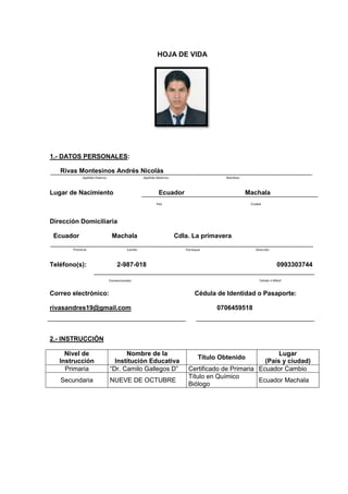 HOJA DE VIDA
1.- DATOS PERSONALES:
Rivas Montesinos Andrés Nicolás
Lugar de Nacimiento Ecuador Machala
Dirección Domiciliaria
Ecuador Machala Cdla. La primavera
Teléfono(s): 2-987-018 0993303744
Correo electrónico: Cédula de Identidad o Pasaporte:
rivasandres19@gmail.com 0706459518
2.- INSTRUCCIÓN
Nivel de
Instrucción
Nombre de la
Institución Educativa
Título Obtenido
Lugar
(País y ciudad)
Primaria “Dr. Camilo Gallegos D” Certificado de Primaria Ecuador Cambio
Secundaria NUEVE DE OCTUBRE
Título en Químico
Biólogo
Ecuador Machala
NombresApellido MaternoApellido Paterno
CiudadPaís
DirecciónParroquiaCantónProvincia
Convencionales Celular o Móvil
 
