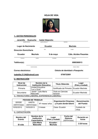 HOJA DE VIDA
1.- DATOS PERSONALES:
Jaramillo Guanuche Isabel Alejandra
Lugar de Nacimiento Ecuador Machala
Dirección Domiciliaria
Ecuador Machala 9 de mayo Cdla. Alcides Pesantes
Teléfono(s): 0969360013
Correo electrónico: Cédula de Identidad o Pasaporte:
isabelita.31.94@hotmail.com 0706722881
2.- INSTRUCCIÓN
Nivel de
Instrucción
Nombre de la
Institución Educativa
Título Obtenido
Lugar
(País y ciudad)
Primaria
Unidad Educativa
“Luz y Guía”
Certificado de Primaria Ecuador Machala
Secundaria
“Javier” “Julio María
Matovelle”
Título en Ciencias
General
Ecuador Machala
3.- TRAYECTORIA LABORAL (EXPERIENCIA LABORAL)
FECHAS DE TRABAJO
Organización/ Empresa;
y el país donde laboró
Denominación
del Puesto
DESDE
(dd/mm/aaa)
HASTA
(dd/mm/aaa)
Nº meses/ años
10/02/2012 10/03/2013 3 meses Casa- Ecuador Cuidado de
niños
4.- CAPACITACIÓN:
Nombre del
Evento
Nombre de la
Institución
Capacitadora
Lugar
(País y ciudad)
Fecha del
Diploma
(dd/mm/aaa)
Duración en
horas
El sida
Julio María
Matovelle
Ecuador-
Machala
2:30 horas
DirecciónParroquiaCantónProvincia
NombresApellido MaternoApellido Paterno
CiudadPaís
Convencionales Celular o Móvil
 