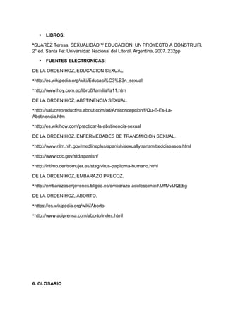  LIBROS:
*SUAREZ Teresa, SEXUALIDAD Y EDUCACION. UN PROYECTO A CONSTRUIR,
2° ed. Santa Fe: Universidad Nacional del Litoral, Argentina, 2007. 232pp
 FUENTES ELECTRONICAS:
DE LA ORDEN HOZ, EDUCACION SEXUAL.
*http://es.wikipedia.org/wiki/Educaci%C3%B3n_sexual
*http://www.hoy.com.ec/libro6/familia/fa11.htm
DE LA ORDEN HOZ, ABSTINENCIA SEXUAL.
*http://saludreproductiva.about.com/od/Anticoncepcion/f/Qu-E-Es-La-
Abstinencia.htm
*http://es.wikihow.com/practicar-la-abstinencia-sexual
DE LA ORDEN HOZ, ENFERMEDADES DE TRANSMICION SEXUAL.
*http://www.nlm.nih.gov/medlineplus/spanish/sexuallytransmitteddiseases.html
*http://www.cdc.gov/std/spanish/
*http://intimo.centromujer.es/stag/virus-papiloma-humano.html
DE LA ORDEN HOZ, EMBARAZO PRECOZ.
*http://embarazosenjovenes.bligoo.ec/embarazo-adolescente#.UffMvtJQEbg
DE LA ORDEN HOZ, ABORTO.
*https://es.wikipedia.org/wiki/Aborto
*http://www.aciprensa.com/aborto/index.html
6. GLOSARIO
 