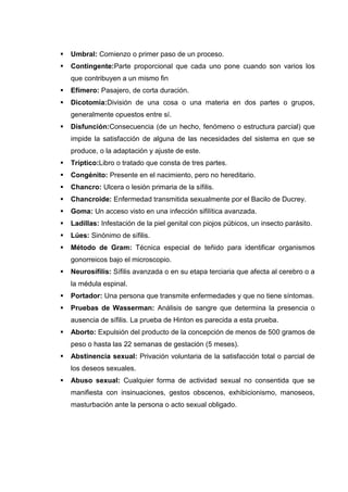  Umbral: Comienzo o primer paso de un proceso.
 Contingente:Parte proporcional que cada uno pone cuando son varios los
que contribuyen a un mismo fin
 Efímero: Pasajero, de corta duración.
 Dicotomía:División de una cosa o una materia en dos partes o grupos,
generalmente opuestos entre sí.
 Disfunción:Consecuencia (de un hecho, fenómeno o estructura parcial) que
impide la satisfacción de alguna de las necesidades del sistema en que se
produce, o la adaptación y ajuste de este.
 Tríptico:Libro o tratado que consta de tres partes.
 Congénito: Presente en el nacimiento, pero no hereditario.
 Chancro: Ulcera o lesión primaria de la sífilis.
 Chancroide: Enfermedad transmitida sexualmente por el Bacilo de Ducrey.
 Goma: Un acceso visto en una infección sifilítica avanzada.
 Ladillas: Infestación de la piel genital con piojos púbicos, un insecto parásito.
 Lúes: Sinónimo de sífilis.
 Método de Gram: Técnica especial de teñido para identificar organismos
gonorreicos bajo el microscopio.
 Neurosífilis: Sífilis avanzada o en su etapa terciaria que afecta al cerebro o a
la médula espinal.
 Portador: Una persona que transmite enfermedades y que no tiene síntomas.
 Pruebas de Wasserman: Análisis de sangre que determina la presencia o
ausencia de sífilis. La prueba de Hinton es parecida a esta prueba.
 Aborto: Expulsión del producto de la concepción de menos de 500 gramos de
peso o hasta las 22 semanas de gestación (5 meses).
 Abstinencia sexual: Privación voluntaria de la satisfacción total o parcial de
los deseos sexuales.
 Abuso sexual: Cualquier forma de actividad sexual no consentida que se
manifiesta con insinuaciones, gestos obscenos, exhibicionismo, manoseos,
masturbación ante la persona o acto sexual obligado.
 
