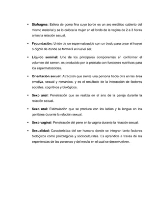  Diafragma: Esfera de goma fina cuyo borde es un aro metálico cubierto del
mismo material y se lo coloca la mujer en el fondo de la vagina de 2 a 3 horas
antes la relación sexual.
 Fecundación: Unión de un espermatozoide con un óvulo para crear el huevo
o cigoto de donde se formará el nuevo ser.
 Líquido seminal: Uno de los principales componentes en conformar el
volumen del semen, es producido por la próstata con funciones nutritivas para
los espermatozoides.
 Orientación sexual: Atracción que siente una persona hacia otra en las área
emotiva, sexual y romántica, y es el resultado de la interacción de factores
sociales, cognitivos y biológicos.
 Sexo anal: Penetración que se realiza en el ano de la pareja durante la
relación sexual.
 Sexo oral: Estimulación que se produce con los labios y la lengua en los
genitales durante la relación sexual.
 Sexo vaginal: Penetración del pene en la vagina durante la relación sexual.
 Sexualidad: Característica del ser humano donde se integran tanto factores
biológicos como psicológicos y socioculturales. Es aprendida a través de las
experiencias de las personas y del medio en el cual se desenvuelven.
 