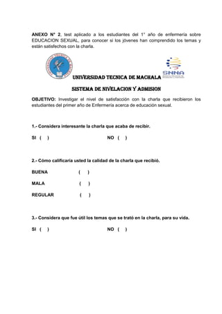 ANEXO N° 2, test aplicado a los estudiantes del 1° año de enfermería sobre
EDUCACION SEXUAL, para conocer si los jóvenes han comprendido los temas y
están satisfechos con la charla.
UNIVERSIDAD TECNICA DE MACHALA
SISTEMA DE NIVELACION Y ADMISION
OBJETIVO: Investigar el nivel de satisfacción con la charla que recibieron los
estudiantes del primer año de Enfermería acerca de educación sexual.
1.- Considera interesante la charla que acaba de recibir.
SI ( ) NO ( )
2.- Cómo calificaría usted la calidad de la charla que recibió.
BUENA ( )
MALA ( )
REGULAR ( )
3.- Considera que fue útil los temas que se trató en la charla, para su vida.
SI ( ) NO ( )
 