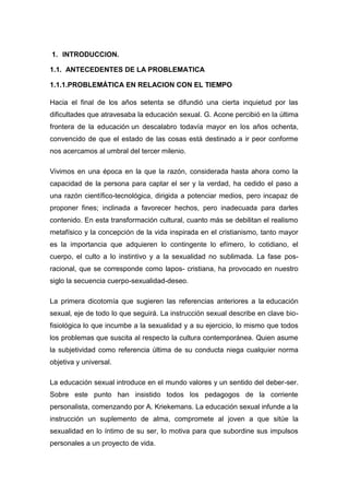 1. INTRODUCCION.
1.1. ANTECEDENTES DE LA PROBLEMATICA
1.1.1.PROBLEMÁTICA EN RELACION CON EL TIEMPO
Hacia el final de los años setenta se difundió una cierta inquietud por las
dificultades que atravesaba la educación sexual. G. Acone percibió en la última
frontera de la educación un descalabro todavía mayor en los años ochenta,
convencido de que el estado de las cosas está destinado a ir peor conforme
nos acercamos al umbral del tercer milenio.
Vivimos en una época en la que la razón, considerada hasta ahora como la
capacidad de la persona para captar el ser y la verdad, ha cedido el paso a
una razón científico-tecnológica, dirigida a potenciar medios, pero incapaz de
proponer fines; inclinada a favorecer hechos, pero inadecuada para darles
contenido. En esta transformación cultural, cuanto más se debilitan el realismo
metafísico y la concepción de la vida inspirada en el cristianismo, tanto mayor
es la importancia que adquieren lo contingente lo efímero, lo cotidiano, el
cuerpo, el culto a lo instintivo y a la sexualidad no sublimada. La fase pos-
racional, que se corresponde como lapos- cristiana, ha provocado en nuestro
siglo la secuencia cuerpo-sexualidad-deseo.
La primera dicotomía que sugieren las referencias anteriores a la educación
sexual, eje de todo lo que seguirá. La instrucción sexual describe en clave bio-
fisiológica lo que incumbe a la sexualidad y a su ejercicio, lo mismo que todos
los problemas que suscita al respecto la cultura contemporánea. Quien asume
la subjetividad como referencia última de su conducta niega cualquier norma
objetiva y universal.
La educación sexual introduce en el mundo valores y un sentido del deber-ser.
Sobre este punto han insistido todos los pedagogos de la corriente
personalista, comenzando por A. Kriekemans. La educación sexual infunde a la
instrucción un suplemento de alma, compromete al joven a que sitúe la
sexualidad en lo íntimo de su ser, lo motiva para que subordine sus impulsos
personales a un proyecto de vida.
 
