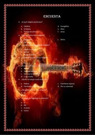 ENCUESTA
¿A qué religión pertenece?

a. Católica                                  d. Evangélico
b. Cristiana                                 e. Ateo
c. Testigo de jehová                         f. otras
¿Por qué tiene dicha religión?

a. Obligación                                c. Otros
b. Por gusto
 ¿Desde cuándo inicio dicha religión?

a. Desde su infancia
b. Nunca
c. Recientemente
 ¿Se siente a gusto con su religión?
a. Si
b. No
 ¿Con que frecuencia asiste al templo de su comunidad?
a. Nunca
b. 1vez por semana
c. 5vecesa la semana
d. 1 vez al año
 ¿Quién lo indujo a esta creencia?

a. Padres                                    c. Familiares lejanos
b. Familiares cercanos                       d. Por su voluntad
 ¿Te gustaría tener otra religión?
a. Si
b. No
 ¿Cumple las reglas de su creencia?

a.   Si
b.   No
c.   A veces
d.   nunca
 