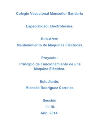 Colegio Vocacional Monseñor Sanabria
Especialidad: Electrotecnia.
Sub-Área:
Mantenimiento de Maquinas Eléctricas.
Proyecto:
Principio de Funcionamiento de una
Maquina Eléctrica.
Estudiante:
Michelle Rodríguez Corrales.
Sección
11-10.
Año: 2014.
 