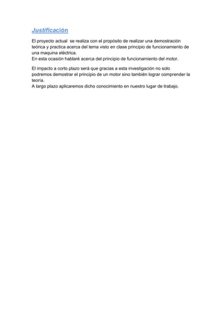 Justificación
El proyecto actual se realiza con el propósito de realizar una demostración
teórica y practica acerca del tema visto en clase principio de funcionamiento de
una maquina eléctrica.
En esta ocasión hablaré acerca del principio de funcionamiento del motor.
El impacto a corto plazo será que gracias a esta investigación no solo
podremos demostrar el principio de un motor sino también lograr comprender la
teoría.
A largo plazo aplicaremos dicho conocimiento en nuestro lugar de trabajo.
 