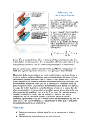 Principio de
funcionamiento
Los motores eléctricos son
dispositivos que transforman energía
eléctrica en energía mecánica. El
medio de esta transformación, es el
campo magnético.
La ley de inducción electromagnética
de Faraday (o simplemente ley de
Faraday) establece que el voltaje
inducido en un circuito cerrado es
directamente proporcional a la
rapidez con que cambia en el tiempo
el flujo magnético que atraviesa una
superficie cualquiera con el circuito
como borde:2
Donde es el campo eléctrico, es el elemento infinitesimal del contorno C, es
la densidad de campo magnético y S es una superficie arbitraria, cuyo borde es C. Las
direcciones del contorno C y de están dadas por la regla de la mano derecha.
Esta ley fue formulada a partir de los experimentos que Michael Faraday realizó en
1831. Esta ley tiene importantes aplicaciones en la generación de electricidad.
El principio de funcionamiento de los motores eléctricos de corriente directa o
continua se basa en la repulsión que ejercen los polos magnéticos de un imán
permanente cuando, de acuerdo con la Ley de Lorentz, interactúan con los
polos magnéticos de un electroimán que se encuentra montado en un eje. Este
electroimán se denomina “rotor” y su eje le permite girar libremente entre los
polos magnéticos norte y sur del imán permanente situado dentro de la carcasa
o cuerpo del motor. Cuando la corriente eléctrica circula por la bobina de este
electroimán giratorio, el campo electromagnético que se genera interactúa con
el campo magnético del imán permanente. Si los polos del imán permanente y
del electroimán giratorio coinciden, se produce un rechazo y un torque
magnético o par de fuerza que provoca que el rotor rompa la inercia y
comience a girar sobre su eje en el mismo sentido de las manecillas del reloj en
unos casos, o en sentido contrario, de acuerdo con la forma que se encuentre
conectada al circuito la pila o la batería.
Ventajas:
Se pueden construir de cualquier tamaño y forma, siempre que el voltaje lo
permita.
A igual potencia, su tamaño y peso son más reducidos.
 