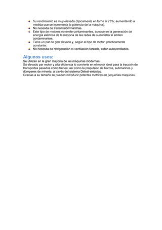 Su rendimiento es muy elevado (típicamente en torno al 75%, aumentando a
medida que se incrementa la potencia de la máquina).
No necesita de transmisión/marchas.
Este tipo de motores no emite contaminantes, aunque en la generación de
energía eléctrica de la mayoría de las redes de suministro sí emiten
contaminantes.
Tiene un par de giro elevado y, según el tipo de motor, prácticamente
constante.
No necesita de refrigeración ni ventilación forzada, están autoventilados.
Algunos usos:
Se utilizan en la gran mayoría de las máquinas modernas.
Su elevado par motor y alta eficiencia lo convierte en el motor ideal para la tracción de
transportes pesados como trenes; así como la propulsión de barcos, submarinos y
dúmperes de minería, a través del sistema Diésel-eléctrico.
Gracias a su tamaño se pueden introducir potentes motores en pequeñas maquinas.
 