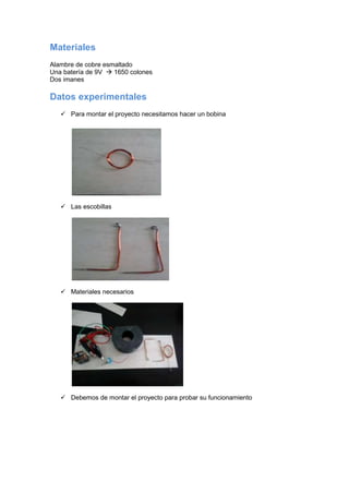 Materiales
Alambre de cobre esmaltado
Una batería de 9V  1650 colones
Dos imanes
Datos experimentales
 Para montar el proyecto necesitamos hacer un bobina
 Las escobillas
 Materiales necesarios
 Debemos de montar el proyecto para probar su funcionamiento
 