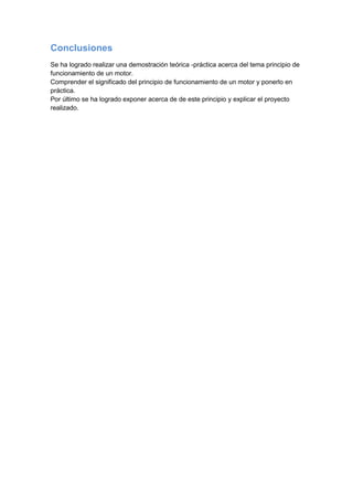 Conclusiones
Se ha logrado realizar una demostración teórica -práctica acerca del tema principio de
funcionamiento de un motor.
Comprender el significado del principio de funcionamiento de un motor y ponerlo en
práctica.
Por último se ha logrado exponer acerca de de este principio y explicar el proyecto
realizado.
 