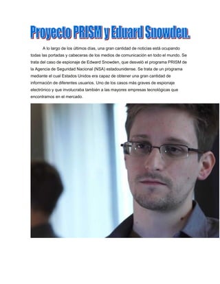 A lo largo de los últimos días, una gran cantidad de noticias está ocupando
todas las portadas y cabeceras de los medios de comunicación en todo el mundo. Se
trata del caso de espionaje de Edward Snowden, que desveló el programa PRISM de
la Agencia de Seguridad Nacional (NSA) estadounidense. Se trata de un programa
mediante el cual Estados Unidos era capaz de obtener una gran cantidad de
información de diferentes usuarios. Uno de los casos más graves de espionaje
electrónico y que involucraba también a las mayores empresas tecnológicas que
encontramos en el mercado.
 