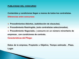 PUBLICIDAD DEL CONCURSO


Contenidos y condiciones llegan a manos de todos los contratistas.
Diferencias entre concursos:


  Procedimientos Abiertos, (satisfacción de clausulas).
  Procedimiento Restringido, (solo contratistas seleccionados).
  Procedimiento Negociado, ( concurre en un número minoritario de
empresas , con condiciones de contrato.
Características del Pliego:


Datos de la empresa, Propósito u Objetivo, Tiempo estimado , Plazo,
Lugar.
 
