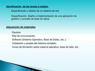 Identificación de las tareas a realizar
    Especificación y diseño de un sistema de red.

    Especificación, diseño e implementación de una aplicación de
    gestión y consulta de base de datos.


Adquisición de materiales

     Equipos
     Red de comunicación.
     Software (Sistema Operativo, Base de Datos, etc..)
     Instalación y prueba del sistema completo.
     Curso de formación sobre sistema operativo, base de dato, etc.
 