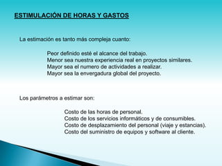 ESTIMULACIÓN DE HORAS Y GASTOS


 La estimación es tanto más compleja cuanto:

           Peor definido esté el alcance del trabajo.
           Menor sea nuestra experiencia real en proyectos similares.
           Mayor sea el numero de actividades a realizar.
           Mayor sea la envergadura global del proyecto.



 Los parámetros a estimar son:

                  Costo de las horas de personal.
                  Costo de los servicios informáticos y de consumibles.
                  Costo de desplazamiento del personal (viaje y estancias).
                  Costo del suministro de equipos y software al cliente.
 