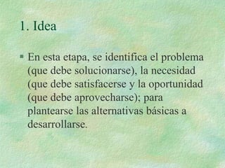 1. Idea
 En esta etapa, se identifica el problema
(que debe solucionarse), la necesidad
(que debe satisfacerse y la oportunidad
(que debe aprovecharse); para
plantearse las alternativas básicas a
desarrollarse.
 