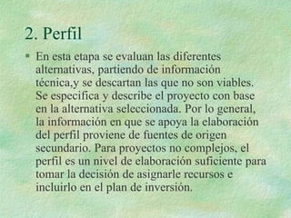 2. Perfil
 En esta etapa se evaluan las diferentes
alternativas, partiendo de información
técnica,y se descartan las que no son viables.
Se especifica y describe el proyecto con base
en la alternativa seleccionada. Por lo general,
la información en que se apoya la elaboración
del perfil proviene de fuentes de origen
secundario. Para proyectos no complejos, el
perfil es un nivel de elaboración suficiente para
tomar la decisión de asignarle recursos e
incluirlo en el plan de inversión.
 