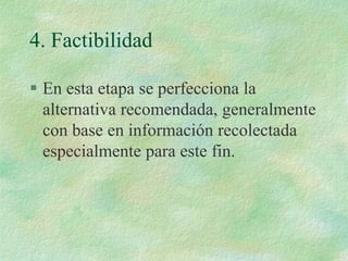 4. Factibilidad
 En esta etapa se perfecciona la
alternativa recomendada, generalmente
con base en información recolectada
especialmente para este fin.
 