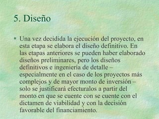 5. Diseño
 Una vez decidida la ejecución del proyecto, en
esta etapa se elabora el diseño definitivo. En
las etapas anteriores se pueden haber elaborado
diseños preliminares, pero los diseños
definitivos e ingeniería de detalle –
especialmente en el caso de los proyectos más
complejos y de mayor monto de inversión –
solo se justificará efecturalos a partir del
monto en que se cuente con se cuente con el
dictamen de viabilidad y con la decisión
favorable del financiamiento.
 