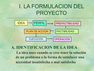 I. LA FORMULACION DEL
PROYECTO
IDEA PERFIL PREFACTIBILIDAD
FACTIBILIDAD
PLAN DE ACCION
EJECUCION OPERACION
A. IDENTIFICACION DE LA IDEA
La idea nace cuando se cree tener la solución
de un problema o la forma de satisfacer una
necesidad insatisfecha o mal satisfecha
 
