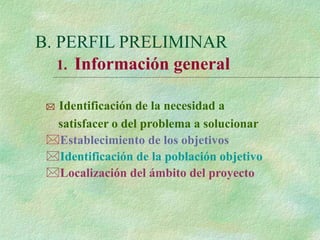 B. PERFIL PRELIMINAR
 Identificación de la necesidad a
satisfacer o del problema a solucionar
Establecimiento de los objetivos
Identificación de la población objetivo
Localización del ámbito del proyecto
1. Información general
 