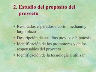 2. Estudio del propósito del
proyecto
 Resultados esperados a corto, mediano y
largo plazo
 Descripción de estudios previos e hipótesis
 Identificación de los promotores y de los
responsables del proyecto
 Identificación de la tecnología a utilizar
 