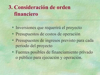 3. Consideración de orden
financiero
 Inversiones que requerirá el proyecto
 Presupuestos de costos de operación
 Presupuestos de ingresos previsto para cada
periodo del proyecto
 Fuentes posibles de financiamiento privado
o público para ejecución y operación.
 