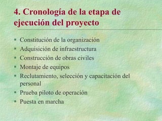 4. Cronología de la etapa de
ejecución del proyecto
 Constitución de la organización
 Adquisición de infraestructura
 Construcción de obras civiles
 Montaje de equipos
 Reclutamiento, selección y capacitación del
personal
 Prueba piloto de operación
 Puesta en marcha
 