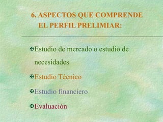 6. ASPECTOS QUE COMPRENDE
EL PERFIL PRELIMIAR:
Estudio de mercado o estudio de
necesidades
Estudio Técnico
Estudio financiero
Evaluación
 