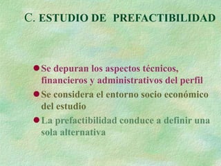 C. ESTUDIO DE PREFACTIBILIDAD
Se depuran los aspectos técnicos,
financieros y administrativos del perfil
Se considera el entorno socio económico
del estudio
La prefactibilidad conduce a definir una
sola alternativa
 