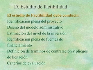 El estudio de Factibilidad debe conducir:
Identificación plena del proyecto
Diseño del modelo administrativo
Estimación del nivel de la inversión
Identificación plena de fuentes de
financiamiento
Definición de términos de contratación y pliegos
de licitación
Criterios de evaluación
D. Estudio de factibilidad
 