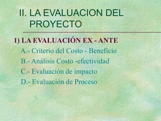 1) LA EVALUACIÓN EX - ANTE
A.- Criterio del Costo - Beneficio
B.- Análisis Costo -efectividad
C.- Evaluación de impacto
D.- Evaluación de Proceso
II. LA EVALUACION DEL
PROYECTO
 