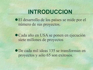 INTRODUCCION
El desarrollo de los países se mide por el
número de sus proyectos.
Cada año en USA se ponen en ejecución
siete millones de proyectos
De cada mil ideas 135 se transforman en
proyectos y sólo 65 son exitosos.
 