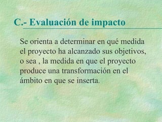 C.- Evaluación de impacto
Se orienta a determinar en qué medida
el proyecto ha alcanzado sus objetivos,
o sea , la medida en que el proyecto
produce una transformación en el
ámbito en que se inserta.
 
