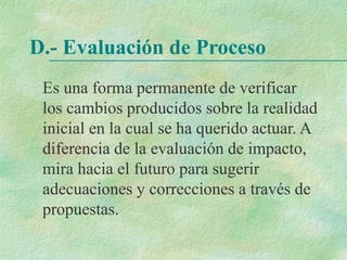 D.- Evaluación de Proceso
Es una forma permanente de verificar
los cambios producidos sobre la realidad
inicial en la cual se ha querido actuar. A
diferencia de la evaluación de impacto,
mira hacia el futuro para sugerir
adecuaciones y correcciones a través de
propuestas.
 