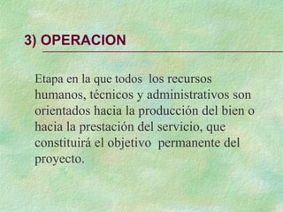 3) OPERACION
Etapa en la que todos los recursos
humanos, técnicos y administrativos son
orientados hacia la producción del bien o
hacia la prestación del servicio, que
constituirá el objetivo permanente del
proyecto.
 