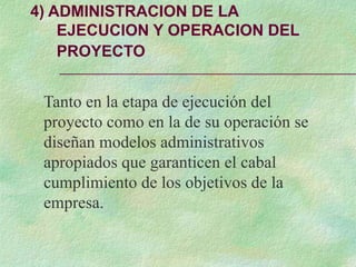 4) ADMINISTRACION DE LA
EJECUCION Y OPERACION DEL
PROYECTO
Tanto en la etapa de ejecución del
proyecto como en la de su operación se
diseñan modelos administrativos
apropiados que garanticen el cabal
cumplimiento de los objetivos de la
empresa.
 